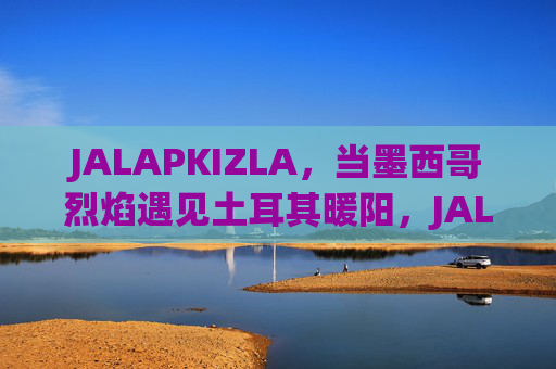 JALAPKIZLA，当墨西哥烈焰遇见土耳其暖阳，JALAPKIZLA，墨西哥烈焰与土耳其暖阳的相遇