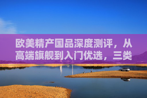 欧美精产国品深度测评，从高端旗舰到入门优选，三类产品的真实体验与价值解析，欧美精产国品深度测评，三类产品从旗舰到入门的真实体验与价值解析