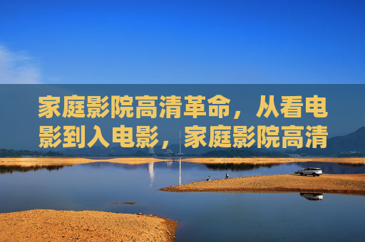 家庭影院高清革命，从看电影到入电影，家庭影院高清革命，从看电影到‘入’电影的沉浸升级