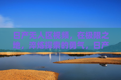 日产无人区视频，在极限之地，淬炼探索的勇气，日产无人区，极限淬炼探索勇气