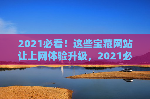 2021必看！这些宝藏网站让上网体验升级，2021必看！宝藏网站升级上网体验