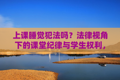 上课睡觉犯法吗？法律视角下的课堂纪律与学生权利，上课睡觉犯法吗？法律视角下的课堂纪律与学生权利