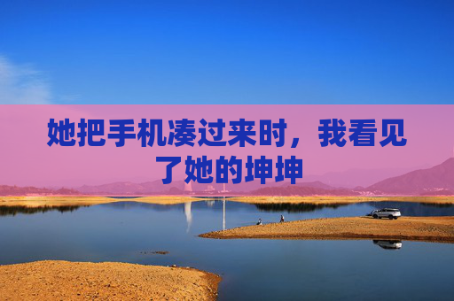 她把手机凑过来时，我看见了她的坤坤