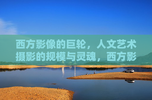 西方影像的巨轮，人文艺术摄影的规模与灵魂，西方影像巨轮，人文艺术摄影的规模与灵魂