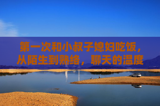 第一次和小叔子媳妇吃饭，从陌生到熟络，聊天的温度刚刚好，第一次饭桌，陌生变熟络，温度刚好