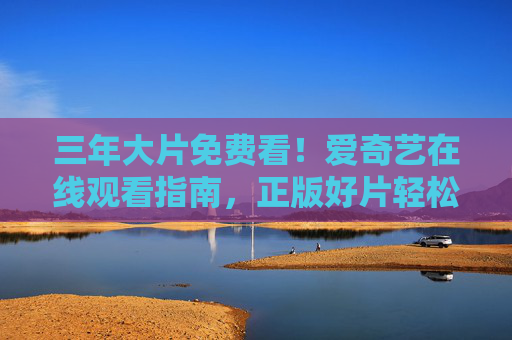 三年大片免费看！爱奇艺在线观看指南，正版好片轻松追，爱奇艺免费看三年大片指南，正版好片轻松追