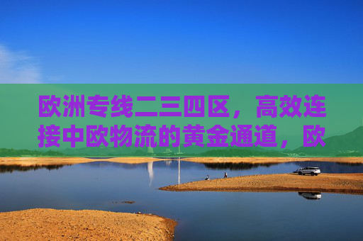 欧洲专线二三四区，高效连接中欧物流的黄金通道，欧洲专线二三四区，中欧物流高效黄金通道