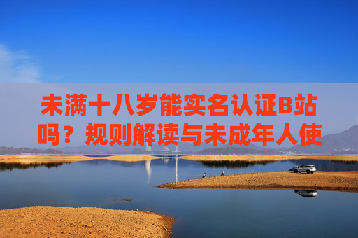 未满十八岁能实名认证B站吗？规则解读与未成年人使用指南，未满十八岁B站实名认证规则与使用指南