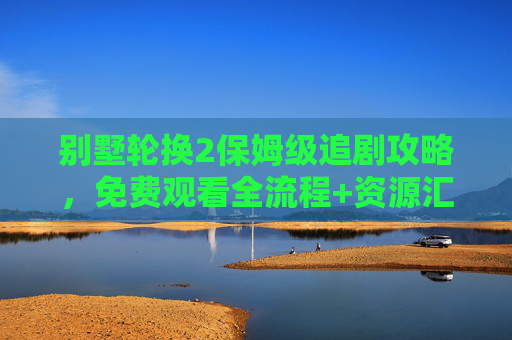 别墅轮换2保姆级追剧攻略，免费观看全流程+资源汇总，轻松追更不踩坑！别墅轮换2保姆级追剧攻略，免费观看全流程+资源汇总，轻松追更不踩坑！