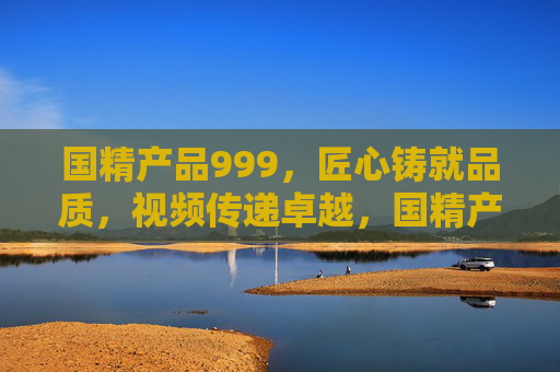 国精产品999，匠心铸就品质，视频传递卓越，国精产品999，匠心铸就品质，视频传递卓越