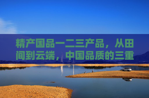 精产国品一二三产品，从田间到云端，中国品质的三重坐标，从田间到云端，中国品质的三重坐标