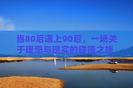 当80后遇上90后，一场关于理想与现实的碰撞之旅，80后90后，理想与现实的碰撞之旅