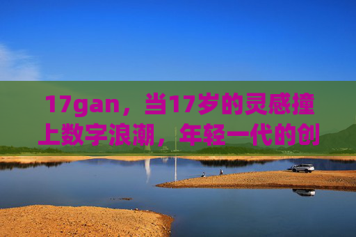 17gan，当17岁的灵感撞上数字浪潮，年轻一代的创造主场，17gan，17岁灵感×数字浪潮，年轻创造主场