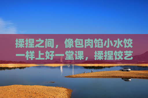 揉捏之间，像包肉馅小水饺一样上好一堂课，揉捏饺艺，课堂馅藏好课