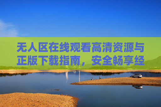 无人区在线观看高清资源与正版下载指南，安全畅享经典剧集，无人区高清正版资源安全观看与下载指南
