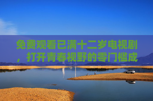 免费观看已满十二岁电视剧，打开青春视野的零门槛成长课，零门槛免费，十二岁剧集打开青春成长课