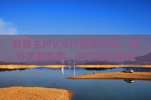双男主MV大片登陆外网，海外流量炸裂，当华语影像征服全球Z世代，双男主MV海外流量炸裂 华语影像征服全球Z世代