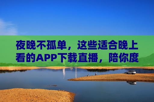 夜晚不孤单，这些适合晚上看的APP下载直播，陪你度过每一个惬意夜晚，夜晚不孤单，这些APP直播陪你度过惬意夜晚