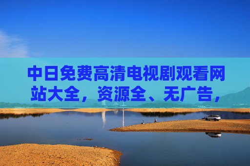 中日免费高清电视剧观看网站大全，资源全、无广告，追剧党速收藏！中日免费高清电视剧观看网站大全，资源全无广告，追剧党速收藏