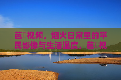 芭樂视频，烟火日常里的平民影像与生活温度，芭樂视频，烟火日常的平民温度