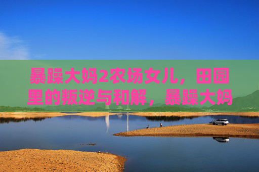 暴躁大妈2农场女儿，田园里的叛逆与和解，暴躁大妈与农场女儿，田园叛逆与和解