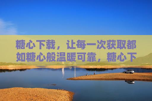 糖心下载，让每一次获取都如糖心般温暖可靠，糖心下载，温暖可靠的获取