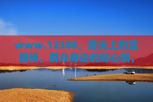 www.12388，指尖上的监督桥，群众身边的贴心哨，www.12388，指尖监督桥，群众贴心哨