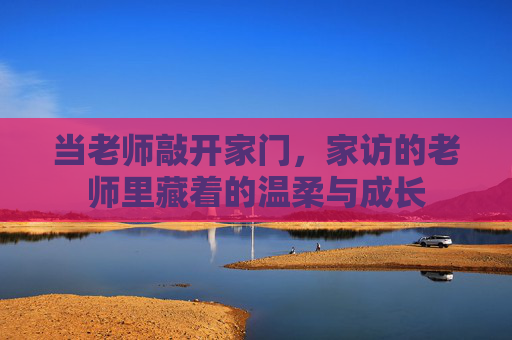 当老师敲开家门，家访的老师里藏着的温柔与成长