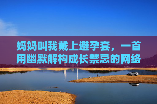 妈妈叫我戴上避孕套，一首用幽默解构成长禁忌的网络热歌，妈妈叫我戴套，幽默解构成长禁忌的神曲