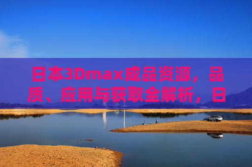 日本3Dmax成品资源，品质、应用与获取全解析，日本3Dmax成品资源，品质、应用与获取全解析