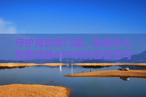 守护成长零门槛，未成年人免费观看APP的内容安全与价值探索，守护成长零门槛，未成年人免费APP的内容安全与价值探索
