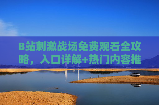 B站刺激战场免费观看全攻略，入口详解+热门内容推荐，B站刺激战场免费观看全攻略，入口详解+热门内容推荐