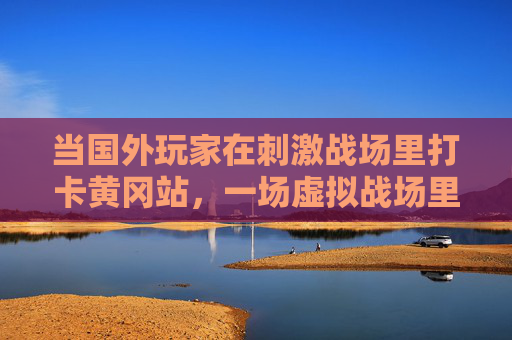 当国外玩家在刺激战场里打卡黄冈站，一场虚拟战场里的中国文化出圈，国外玩家刺激战场打卡黄冈站，中国文化虚拟战场出圈