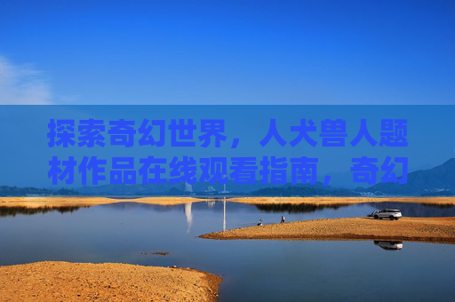 探索奇幻世界，人犬兽人题材作品在线观看指南，奇幻人犬兽人题材作品在线观看指南
