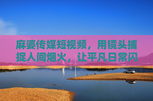 麻婆传媒短视频，用镜头捕捉人间烟火，让平凡日常闪闪发光，麻婆传媒短视频，烟火入镜，日常生光