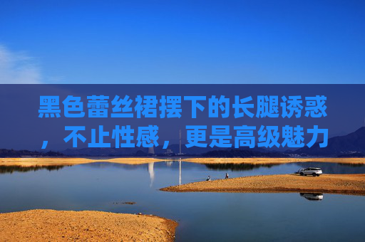 黑色蕾丝裙摆下的长腿诱惑，不止性感，更是高级魅力的宣言，黑色蕾丝裙摆下的长腿，高级魅力的宣言