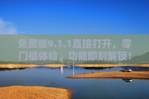免费版9.1.1直接打开，零门槛体验，功能即刻解锁！免费版9.1.1零门槛直接开，功能即刻解锁