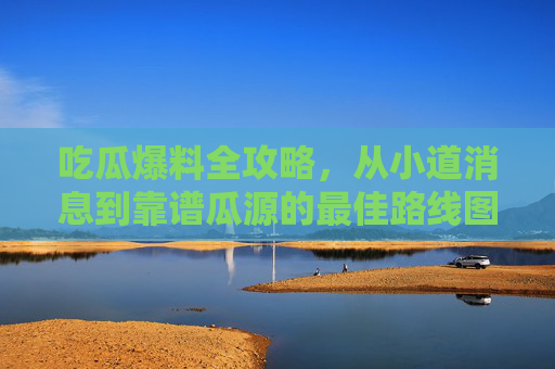 吃瓜爆料全攻略，从小道消息到靠谱瓜源的最佳路线图，吃瓜爆料全攻略，从小道消息到靠谱瓜源的最佳路线图
