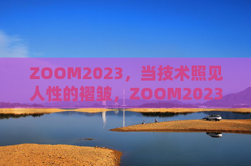ZOOM2023，当技术照见人性的褶皱，ZOOM2023，技术照见人性褶皱