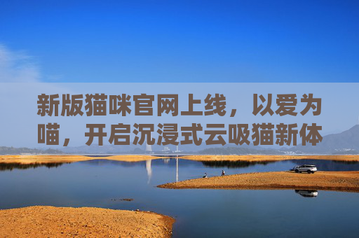新版猫咪官网上线，以爱为喵，开启沉浸式云吸猫新体验，以爱为喵，新版猫咪官网开启沉浸式云吸猫新体验