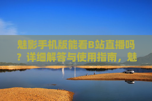 魅影手机版能看B站直播吗？详细解答与使用指南，魅影手机版能看B站直播吗？详细解答与使用指南
