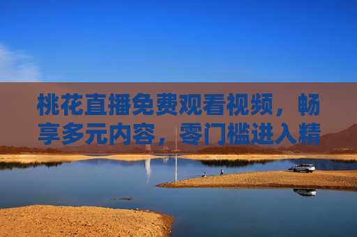 桃花直播免费观看视频，畅享多元内容，零门槛进入精彩直播世界，桃花直播，免费多元零门槛，畅享精彩直播世界