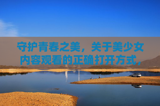 守护青春之美，关于美少女内容观看的正确打开方式，守护青春之美，美少女内容观看的正确打开方式