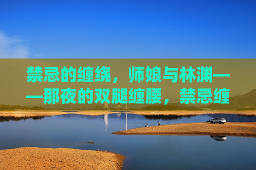 禁忌的缠绕，师娘与林渊——那夜的双腿缠腰，禁忌缠绕，师娘与林渊的双腿缠腰