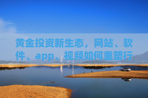 黄金投资新生态，网站、软件、app、视频如何重塑行业格局？黄金投资新生态，网站软件APP视频重塑行业格局