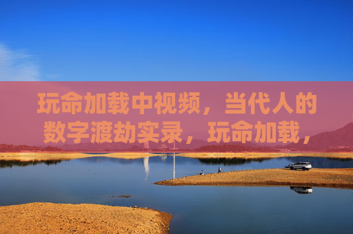 玩命加载中视频，当代人的数字渡劫实录，玩命加载，当代人的数字渡劫实录
