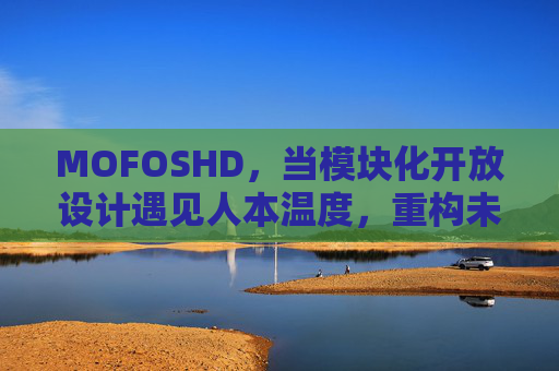 MOFOSHD，当模块化开放设计遇见人本温度，重构未来生活新范式，模块化开放设计×人本温度，重构未来生活新范式