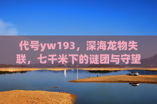 代号yw193，深海龙物失联，七千米下的谜团与守望，代号yw193，七千米深海龙物的失联谜团与守望
