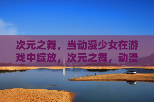 次元之舞，当动漫少女在游戏中绽放，次元之舞，动漫少女游戏绽放