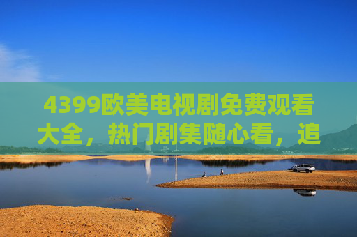4399欧美电视剧免费观看大全，热门剧集随心看，追剧党必备指南，4399欧美电视剧免费观看大全，热门随心看，追剧党必备